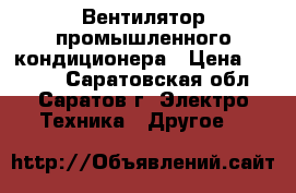 Вентилятор промышленного кондиционера › Цена ­ 7 000 - Саратовская обл., Саратов г. Электро-Техника » Другое   